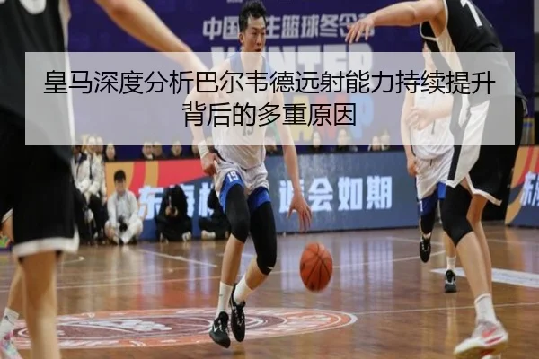皇马深度分析巴尔韦德远射能力持续提升背后的多重原因