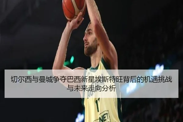 切尔西与曼城争夺巴西新星埃斯特旺背后的机遇挑战与未来走向分析