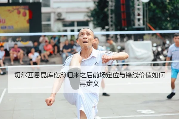 切尔西恩昆库伤愈归来之后前场定位与锋线价值如何再定义